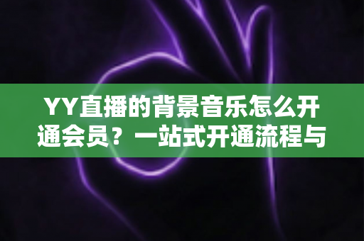 YY直播的背景音乐怎么开通会员?一站式开通流程与实用技巧全解析 YY直播的背景音乐怎么开通会员?一站式开通流程与实用技巧全解析