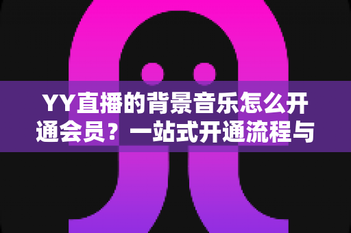 YY直播的背景音乐怎么开通会员?一站式开通流程与实用技巧全解析 YY直播的背景音乐怎么开通会员?一站式开通流程与实用技巧全解析