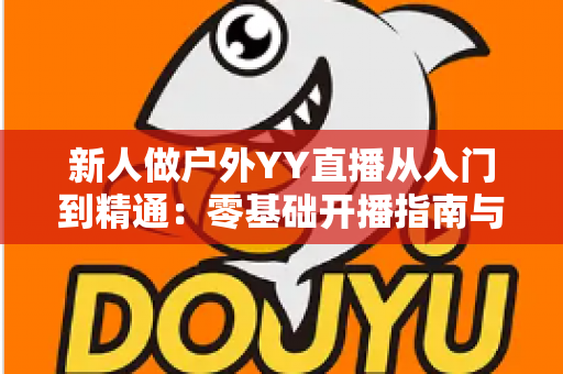 新人做户外YY直播从入门到精通：零基础开播指南与涨粉变现全攻略