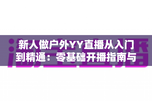 新人做户外YY直播从入门到精通：零基础开播指南与涨粉变现全攻略