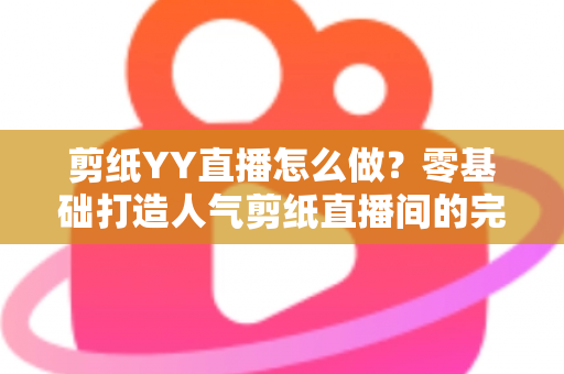 剪纸YY直播怎么做？零基础打造人气剪纸直播间的完整实战指南