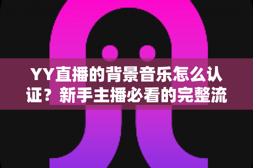 YY直播的背景音乐怎么认证？新手主播必看的完整流程与实用指南