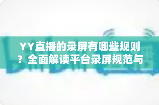YY直播的录屏有哪些规则？全面解读平台录屏规范与合规操作实用指南