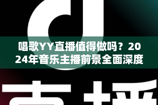 唱歌YY直播值得做吗？2024年音乐主播前景全面深度解析