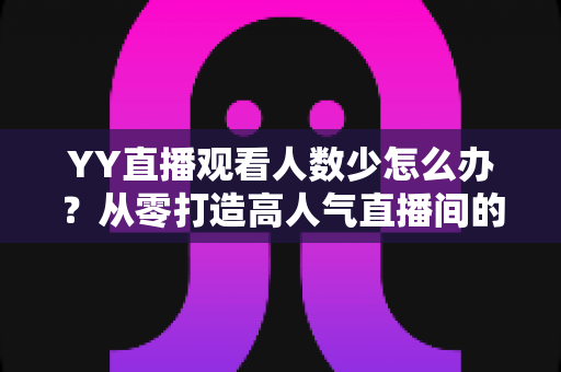 YY直播观看人数少怎么办？从零打造高人气直播间的实用运营指南