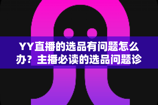 YY直播的选品有问题怎么办？主播必读的选品问题诊断与优化全攻略