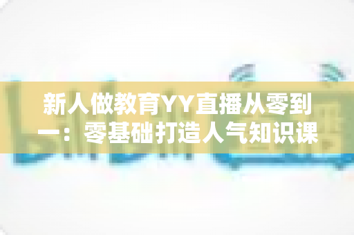 新人做教育YY直播从零到一：零基础打造人气知识课堂的完整实战指南