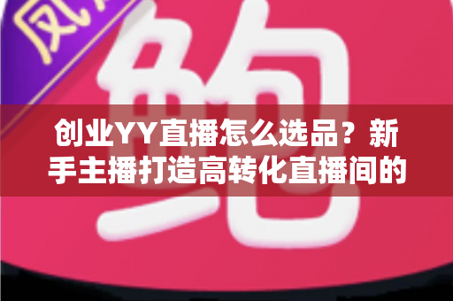 创业YY直播怎么选品？新手主播打造高转化直播间的选品全攻略