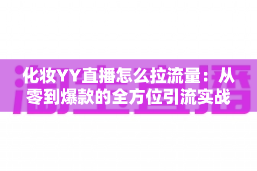 化妆YY直播怎么拉流量：从零到爆款的全方位引流实战指南