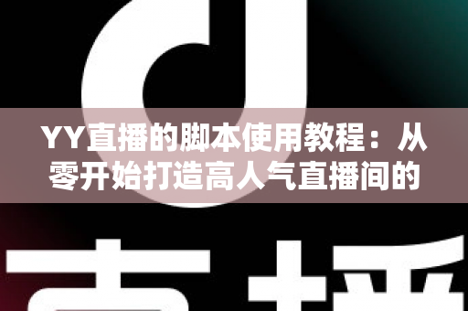 YY直播的脚本使用教程：从零开始打造高人气直播间的完整策划指南