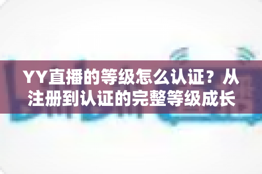 YY直播的等级怎么认证？从注册到认证的完整等级成长攻略