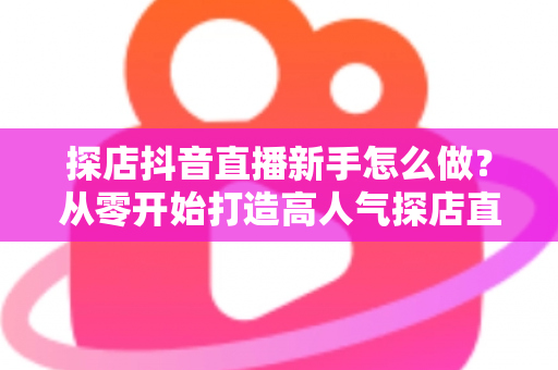 探店抖音直播新手怎么做？从零开始打造高人气探店直播间的完整指南