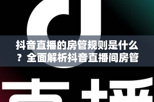 抖音直播的房管规则是什么？全面解析抖音直播间房管的设置条件、职责权限与管理办法