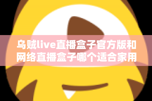 乌贼live直播盒子官方版和网络直播盒子哪个适合家用?家庭影音设备深度对比与选购指南 乌贼live直播盒子官方版和网络直播盒子哪个适合家用?家庭影音设备深度对比与选购指南