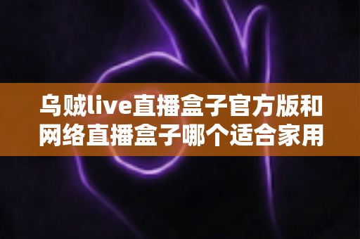 乌贼live直播盒子官方版和网络直播盒子哪个适合家用?家庭影音设备深度对比与选购指南 乌贼live直播盒子官方版和网络直播盒子哪个适合家用?家庭影音设备深度对比与选购指南
