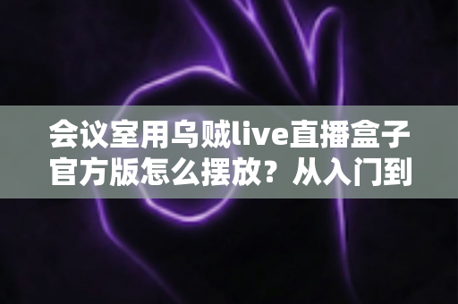 会议室用乌贼live直播盒子官方版怎么摆放？从入门到精通的完整摆放指南与实操技巧