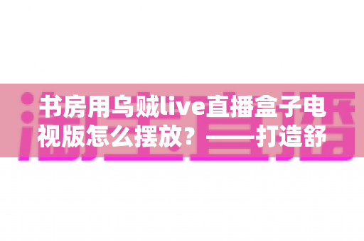 书房用乌贼live直播盒子电视版怎么摆放？——打造舒适高效书房影音空间的完整摆放指南