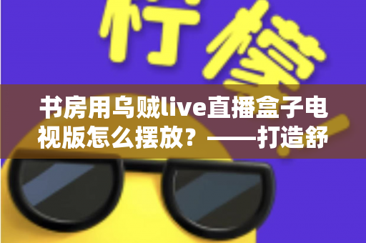 书房用乌贼live直播盒子电视版怎么摆放？——打造舒适高效书房影音空间的完整摆放指南