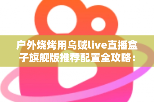 户外烧烤用乌贼live直播盒子旗舰版推荐配置全攻略：从设备选型到开播实战的完整设备指南