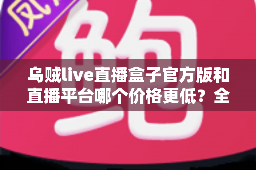 乌贼live直播盒子官方版和直播平台哪个价格更低?全网费用对比与省钱选购指南 乌贼live直播盒子官方版和直播平台哪个价格更低?全网费用对比与省钱选购指南
