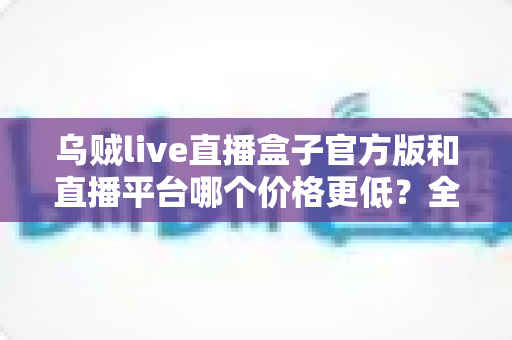 乌贼live直播盒子官方版和直播平台哪个价格更低？全网费用对比与省钱选购指南