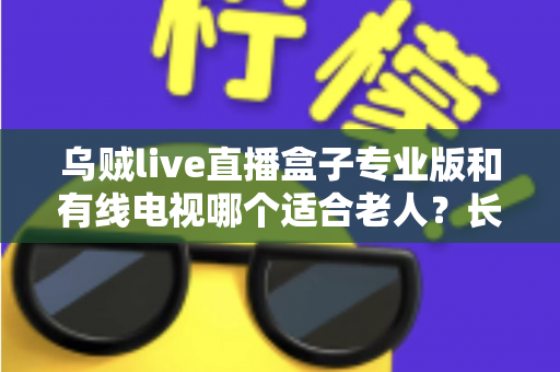 乌贼live直播盒子专业版和有线电视哪个适合老人?长辈家庭观影方案全面对比与选购指南 乌贼live直播盒子专业版和有线电视哪个适合老人?长辈家庭观影方案全面对比与选购指南
