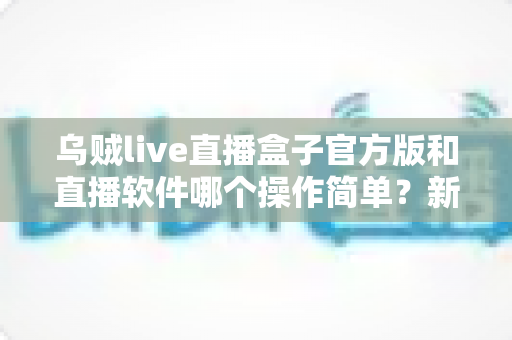 乌贼live直播盒子官方版和直播软件哪个操作简单？新手主播一看就懂的实测对比指南