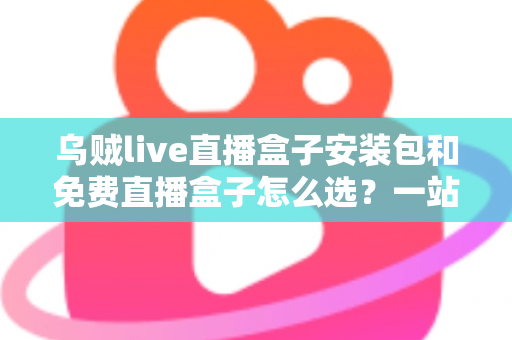 乌贼live直播盒子安装包和免费直播盒子怎么选？一站式选择指南与避坑攻略