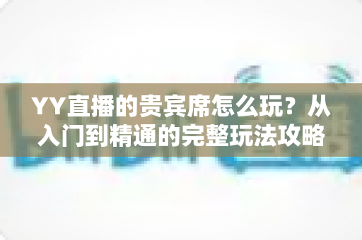 YY直播的贵宾席怎么玩？从入门到精通的完整玩法攻略与权益全解析