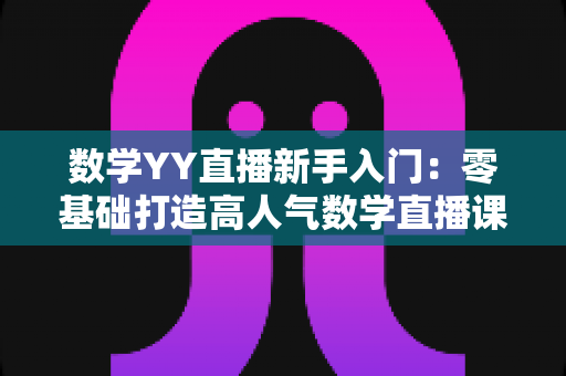 数学YY直播新手入门：零基础打造高人气数学直播课堂的完整实战指南
