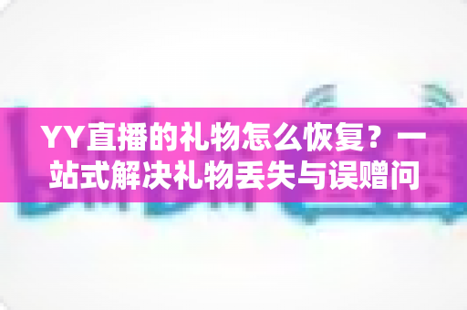 YY直播的礼物怎么恢复？一站式解决礼物丢失与误赠问题的完整指南