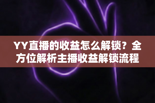 YY直播的收益怎么解锁?全方位解析主播收益解锁流程与提现攻略 YY直播的收益怎么解锁?全方位解析主播收益解锁流程与提现攻略