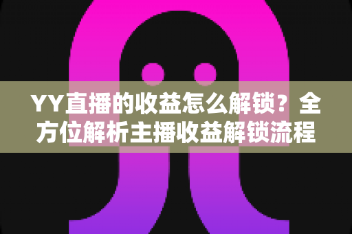 YY直播的收益怎么解锁？全方位解析主播收益解锁流程与提现攻略