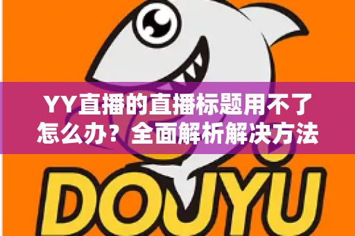 YY直播的直播标题用不了怎么办？全面解析解决方法与实用技巧