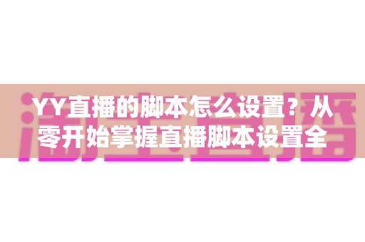 YY直播的脚本怎么设置？从零开始掌握直播脚本设置全流程与实战技巧