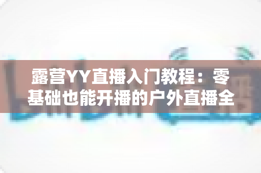 露营YY直播入门教程:零基础也能开播的户外直播全攻略 露营YY直播入门教程:零基础也能开播的户外直播全攻略