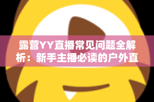 露营YY直播常见问题全解析:新手主播必读的户外直播实战指南 露营YY直播常见问题全解析:新手主播必读的户外直播实战指南