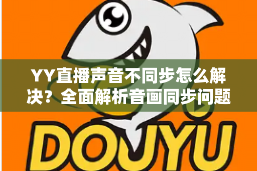 YY直播声音不同步怎么解决？全面解析音画同步问题的实用修复指南