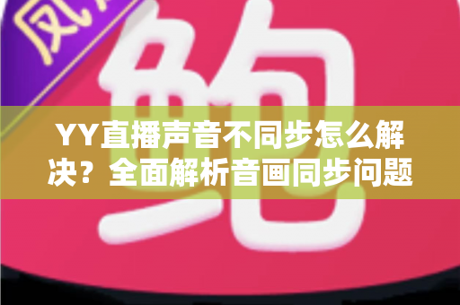YY直播声音不同步怎么解决？全面解析音画同步问题的实用修复指南