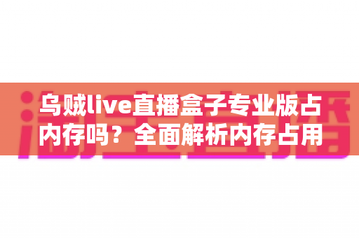 乌贼live直播盒子专业版占内存吗？全面解析内存占用情况与实用优化技巧
