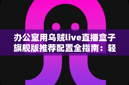 办公室用乌贼live直播盒子旗舰版推荐配置全指南：轻松打造稳定高效的企业级直播间