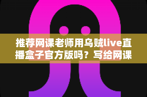 推荐网课老师用乌贼live直播盒子官方版吗？写给网课从业者的理性分析与实操选择指南