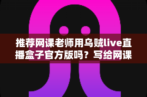推荐网课老师用乌贼live直播盒子官方版吗？写给网课从业者的理性分析与实操选择指南