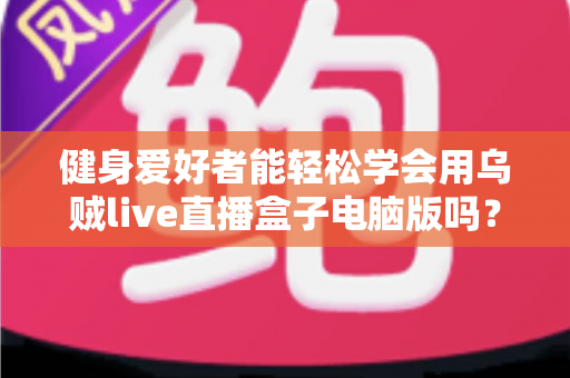 健身爱好者能轻松学会用乌贼live直播盒子电脑版吗？零基础也能快速上手的直播实战指南
