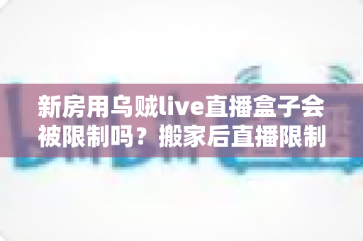 新房用乌贼live直播盒子会被限制吗？搬家后直播限制风险全面解析与实用应对指南