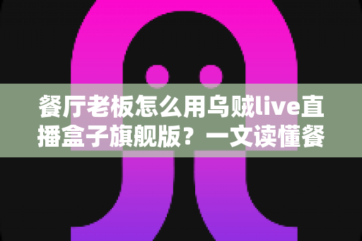 餐厅老板怎么用乌贼live直播盒子旗舰版？一文读懂餐饮直播引流新玩法