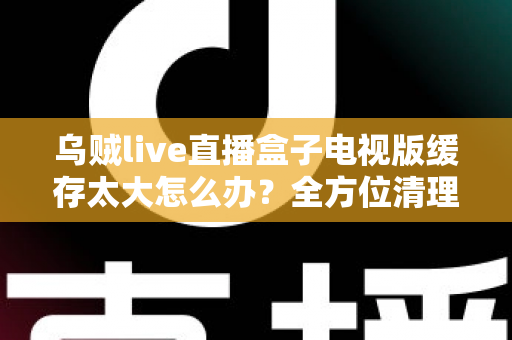 乌贼live直播盒子电视版缓存太大怎么办？全方位清理与优化指南