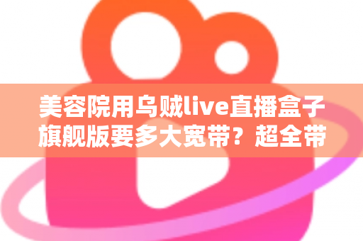 美容院用乌贼live直播盒子旗舰版要多大宽带？超全带宽配置与直播稳定性指南