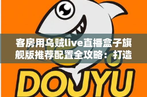 客房用乌贼live直播盒子旗舰版推荐配置全攻略：打造流畅高清的客房直播娱乐体验