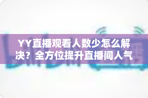 YY直播观看人数少怎么解决?全方位提升直播间人气的实战运营指南 YY直播观看人数少怎么解决?全方位提升直播间人气的实战运营指南